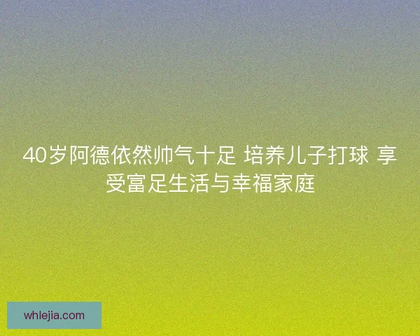 40岁阿德依然帅气十足 培养儿子打球 享受富足生活与幸福家庭