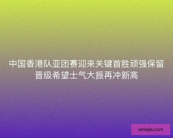 中国香港队亚团赛迎来关键首胜顽强保留晋级希望士气大振再冲新高