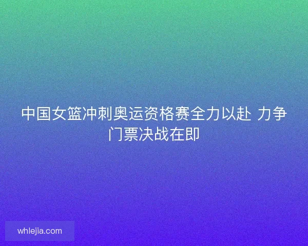 中国女篮冲刺奥运资格赛全力以赴 力争门票决战在即