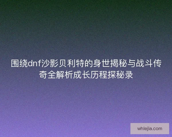 围绕dnf沙影贝利特的身世揭秘与战斗传奇全解析成长历程探秘录
