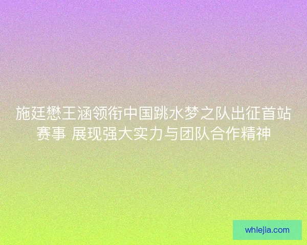 施廷懋王涵领衔中国跳水梦之队出征首站赛事 展现强大实力与团队合作精神