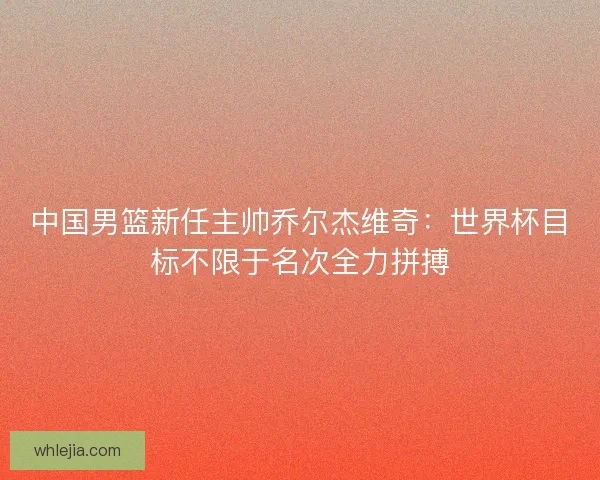 中国男篮新任主帅乔尔杰维奇：世界杯目标不限于名次全力拼搏
