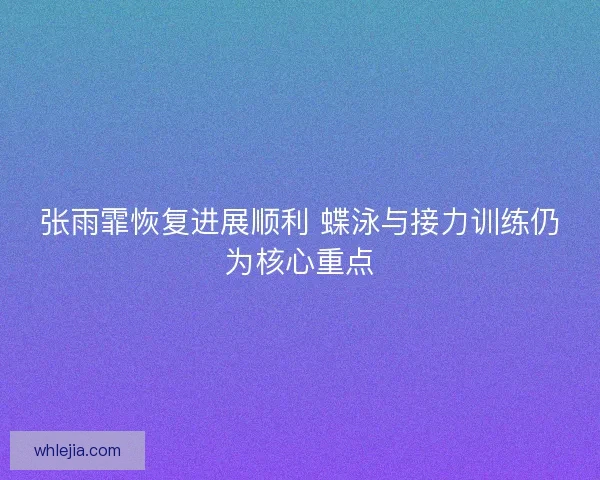 张雨霏恢复进展顺利 蝶泳与接力训练仍为核心重点