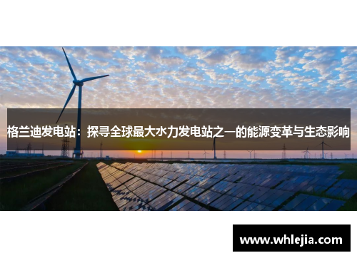 格兰迪发电站：探寻全球最大水力发电站之一的能源变革与生态影响